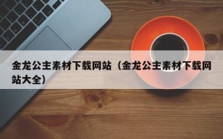 诸暨金龙公主素材下载网站（金龙公主素材下载网站大全）