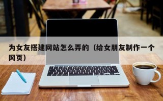 诸暨为女友搭建网站怎么弄的（给女朋友制作一个网页）